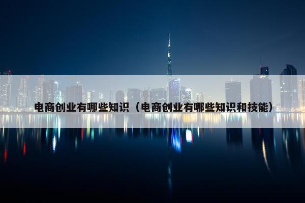 电商创业有哪些知识（电商创业有哪些知识和技能）