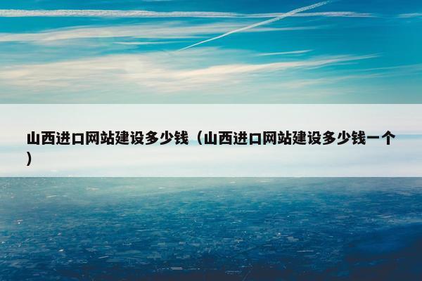 山西进口网站建设多少钱（山西进口网站建设多少钱一个）