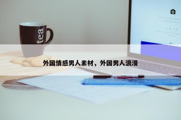 外国情感男人素材，外国男人浪漫