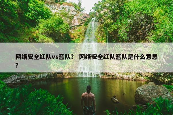 网络安全红队vs蓝队？ 网络安全红队蓝队是什么意思？