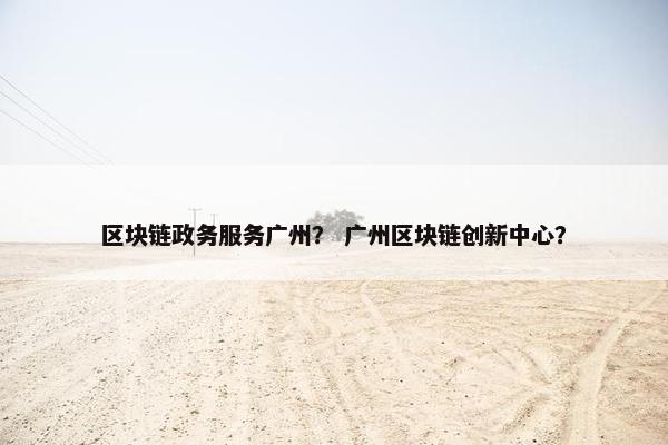 区块链政务服务广州？ 广州区块链创新中心？