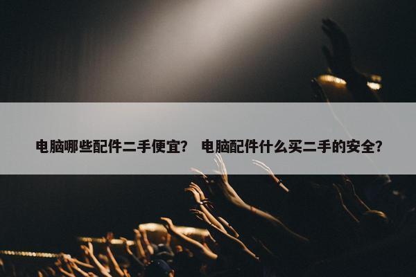 电脑哪些配件二手便宜？ 电脑配件什么买二手的安全？