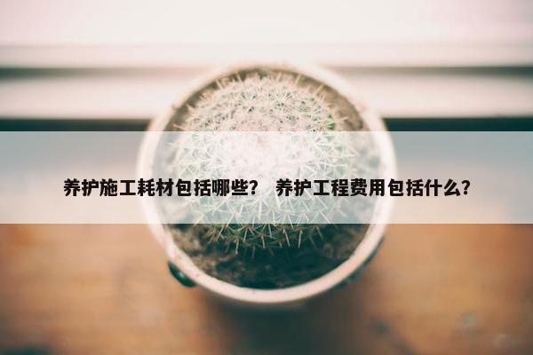 养护施工耗材包括哪些？ 养护工程费用包括什么？