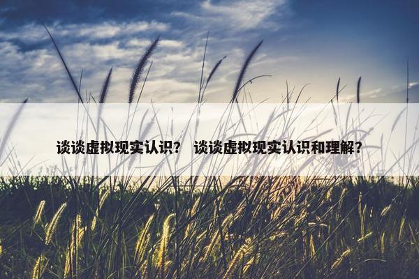 谈谈虚拟现实认识？ 谈谈虚拟现实认识和理解？