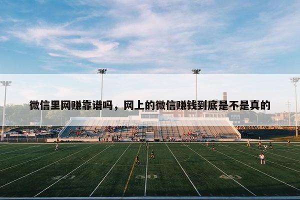 微信里网赚靠谱吗，网上的微信赚钱到底是不是真的