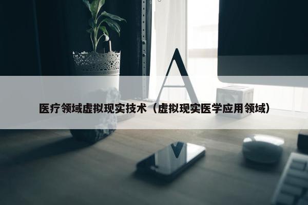 医疗领域虚拟现实技术（虚拟现实医学应用领域）