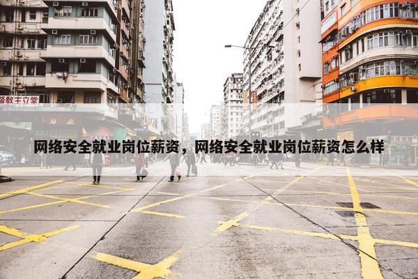 网络安全就业岗位薪资，网络安全就业岗位薪资怎么样