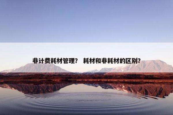非计费耗材管理？ 耗材和非耗材的区别？