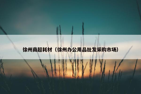 徐州商超耗材（徐州办公用品批发采购市场）