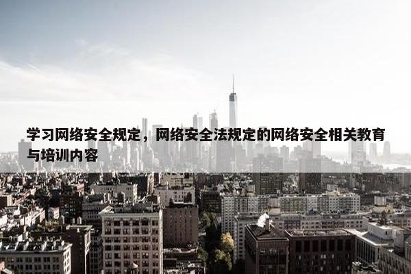 学习网络安全规定，网络安全法规定的网络安全相关教育与培训内容