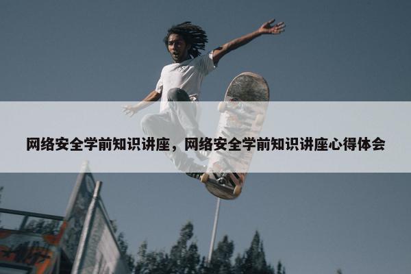网络安全学前知识讲座，网络安全学前知识讲座心得体会