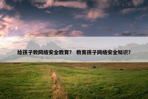 给孩子教网络安全教育？ 教育孩子网络安全知识？