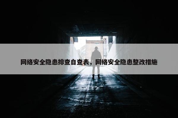 网络安全隐患排查自查表，网络安全隐患整改措施