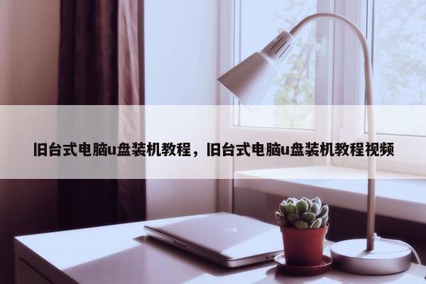 旧台式电脑u盘装机教程，旧台式电脑u盘装机教程视频