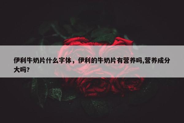 伊利牛奶片什么字体，伊利的牛奶片有营养吗,营养成分大吗?