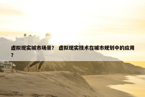 虚拟现实城市场景？ 虚拟现实技术在城市规划中的应用？