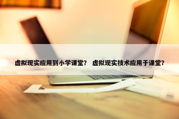 虚拟现实应用到小学课堂？ 虚拟现实技术应用于课堂？