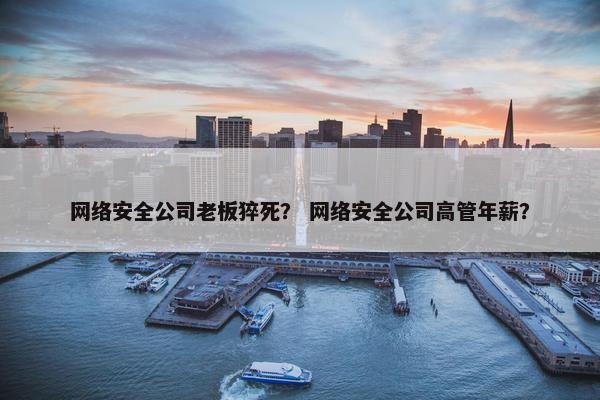 网络安全公司老板猝死？ 网络安全公司高管年薪？
