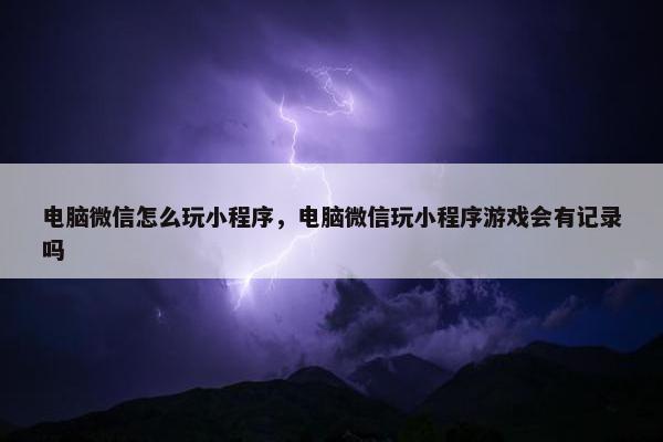 电脑微信怎么玩小程序，电脑微信玩小程序游戏会有记录吗