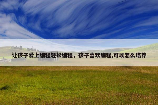 让孩子爱上编程轻松编程，孩子喜欢编程,可以怎么培养