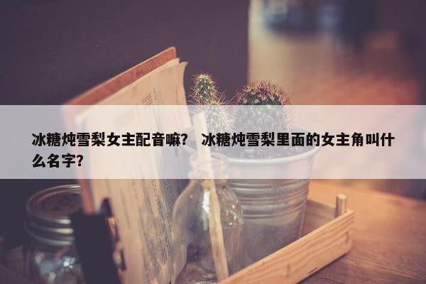 冰糖炖雪梨女主配音嘛？ 冰糖炖雪梨里面的女主角叫什么名字？