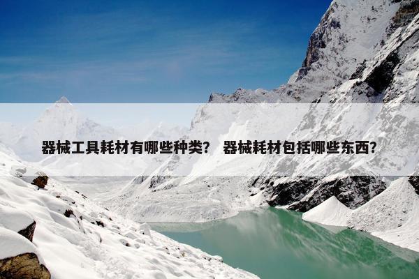 器械工具耗材有哪些种类？ 器械耗材包括哪些东西？