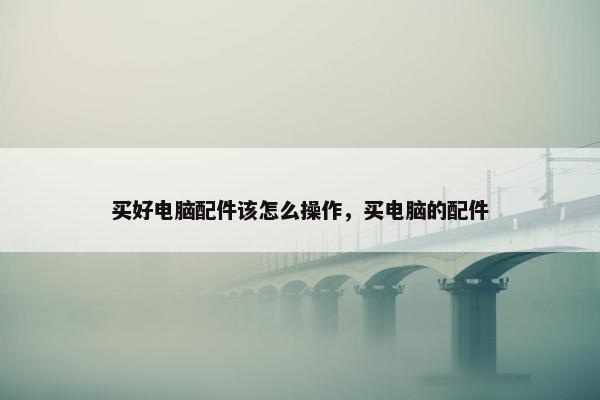 买好电脑配件该怎么操作，买电脑的配件
