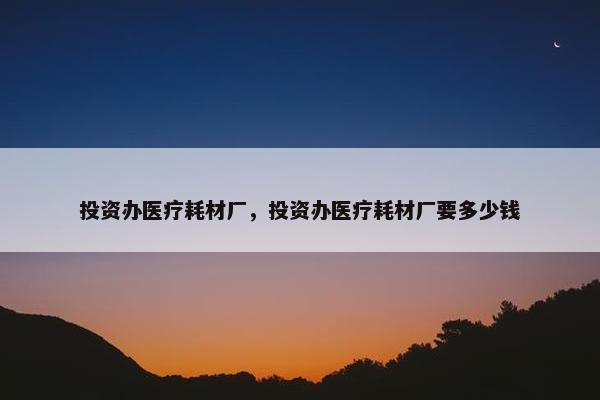 投资办医疗耗材厂，投资办医疗耗材厂要多少钱