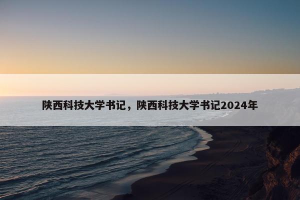 陕西科技大学书记，陕西科技大学书记2024年