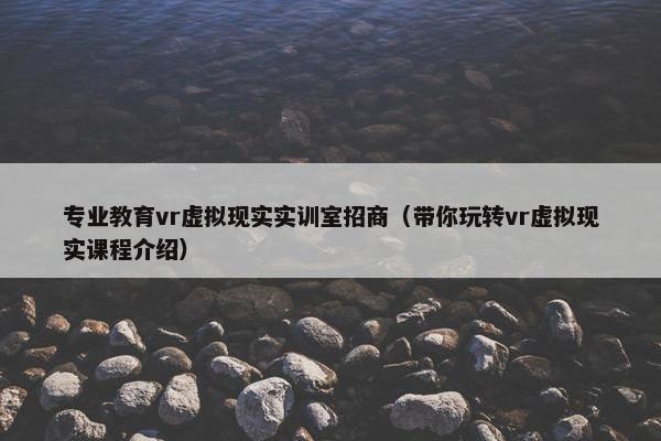 专业教育vr虚拟现实实训室招商（带你玩转vr虚拟现实课程介绍）