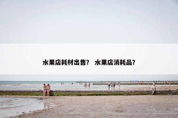 水果店耗材出售？ 水果店消耗品？