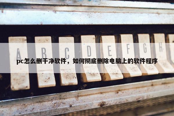 pc怎么删干净软件，如何彻底删除电脑上的软件程序