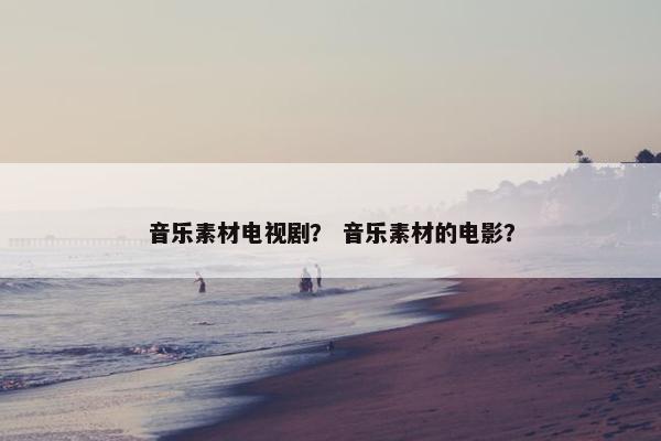 音乐素材电视剧？ 音乐素材的电影？