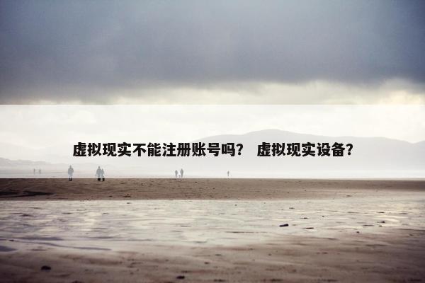 虚拟现实不能注册账号吗？ 虚拟现实设备？