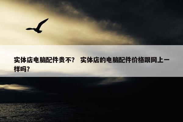 实体店电脑配件贵不？ 实体店的电脑配件价格跟网上一样吗？