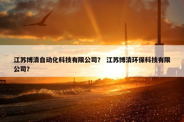 江苏博清自动化科技有限公司？ 江苏博清环保科技有限公司？