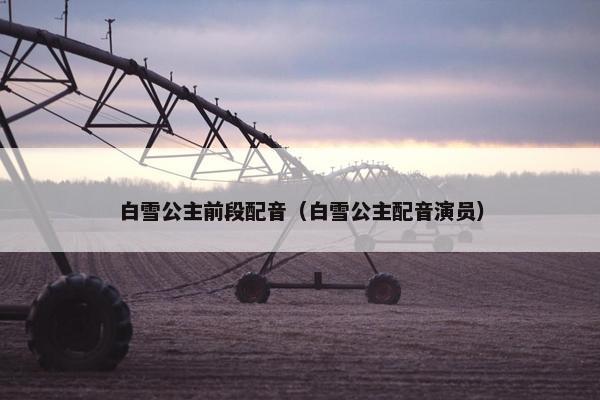 白雪公主前段配音（白雪公主配音演员）