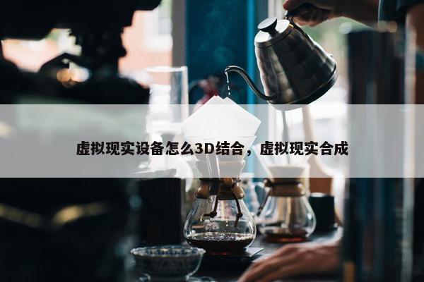 虚拟现实设备怎么3D结合，虚拟现实合成