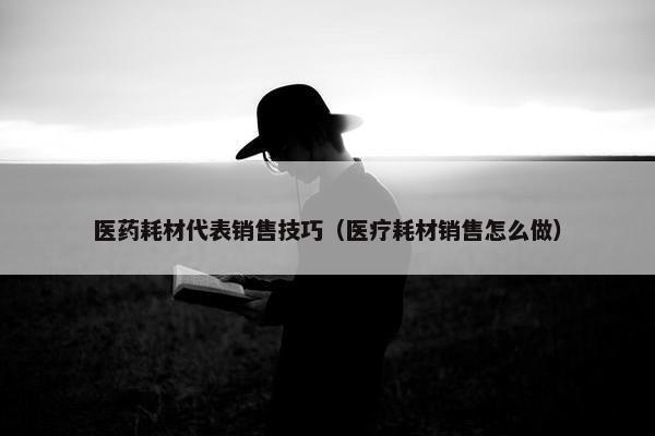 医药耗材代表销售技巧（医疗耗材销售怎么做）