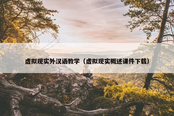 虚拟现实外汉语教学（虚拟现实概述课件下载）