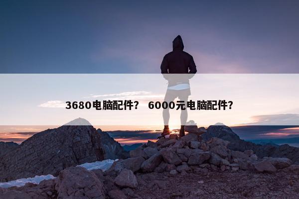 3680电脑配件？ 6000元电脑配件？