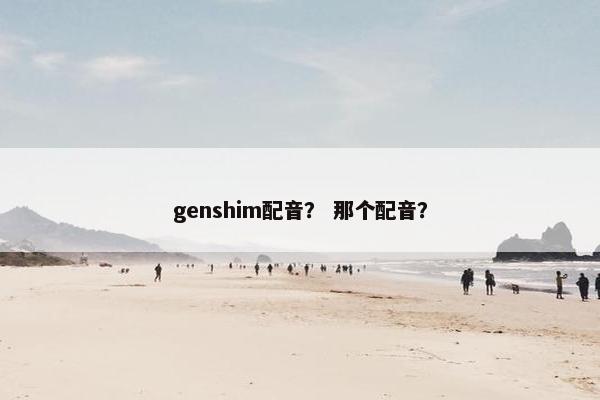 genshim配音？ 那个配音？