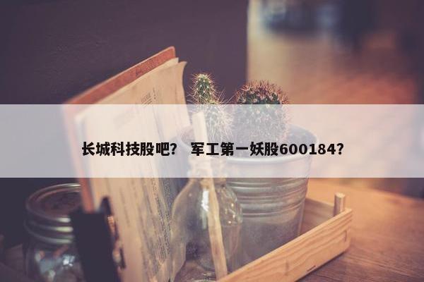 长城科技股吧？ 军工第一妖股600184？