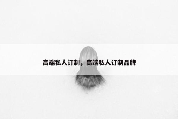 高端私人订制，高端私人订制品牌
