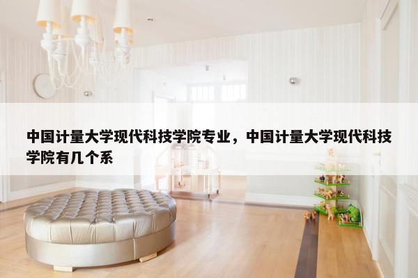 中国计量大学现代科技学院专业，中国计量大学现代科技学院有几个系
