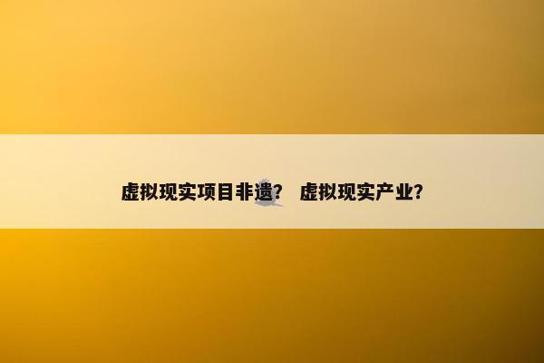 虚拟现实项目非遗？ 虚拟现实产业？