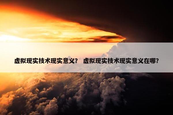 虚拟现实技术现实意义？ 虚拟现实技术现实意义在哪？