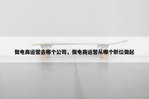 做电商运营去哪个公司，做电商运营从哪个职位做起