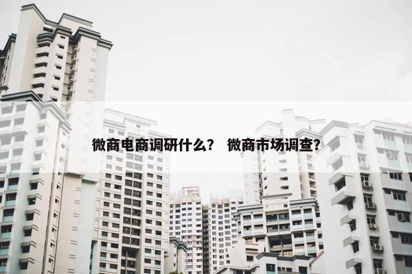 微商电商调研什么？ 微商市场调查？