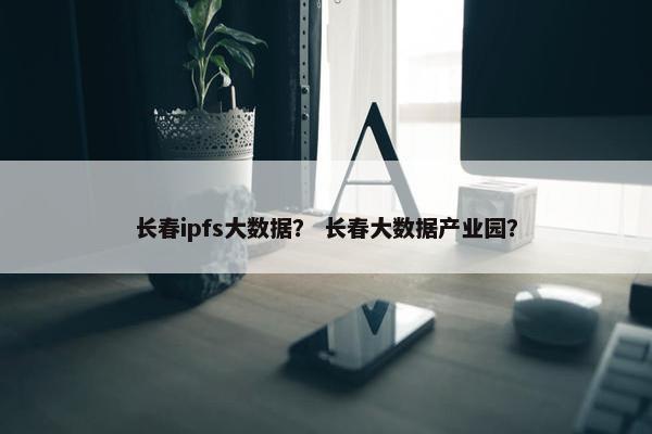 长春ipfs大数据？ 长春大数据产业园？